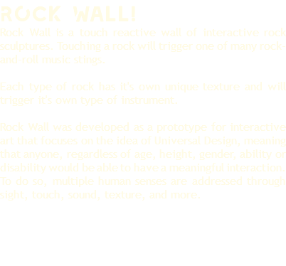 ROcK Wall! Rock Wall is a touch reactive wall of interactive rock sculptures. Touching a rock will trigger one of many rock-and-roll music stings. Each type of rock has it's own unique texture and will trigger it's own type of instrument. Rock Wall was developed as a prototype for interactive art that focuses on the idea of Universal Design, meaning that anyone, regardless of age, height, gender, ability or disability would be able to have a meaningful interaction. To do so, multiple human senses are addressed through sight, touch, sound, texture, and more. 