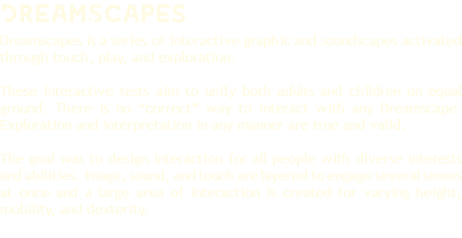 DreamScapes Dreamscapes is a series of interactive graphic and soundscapes activated through touch, play, and exploration. These interactive tests aim to unify both adults and children on equal ground. There is no “correct” way to interact with any Dreamscape. Exploration and interpretation in any manner are true and valid. The goal was to design interaction for all people with diverse interests and abilities. Image, sound, and touch are layered to engage several senses at once and a large area of interaction is created for varying height, mobility, and dexterity. 