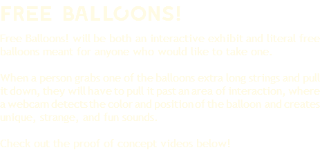 frEe baLlOons! Free Balloons! will be both an interactive exhibit and literal free balloons meant for anyone who would like to take one. When a person grabs one of the balloons extra long strings and pull it down, they will have to pull it past an area of interaction, where a webcam detects the color and position of the balloon and creates unique, strange, and fun sounds. Check out the proof of concept videos below!